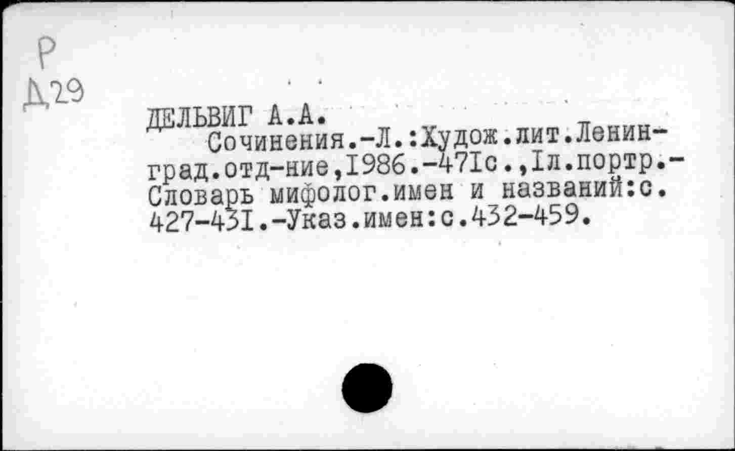 ﻿р
до
ДЕЛЬВИГ А.А. „	_ „и
Сочинения.-Л.:Худож.лит.Ленинград, отд-ние,1986.-471с . ,1л.портр.-Словарь мифолог.имен и названийю. 427-431.-Указ.им ен:с.432-459.